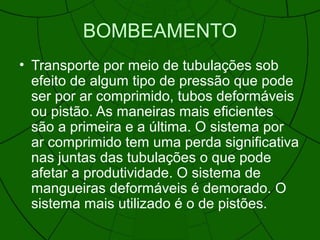 BOMBEAMENTO
• Transporte por meio de tubulações sob
efeito de algum tipo de pressão que pode
ser por ar comprimido, tubos deformáveis
ou pistão. As maneiras mais eficientes
são a primeira e a última. O sistema por
ar comprimido tem uma perda significativa
nas juntas das tubulações o que pode
afetar a produtividade. O sistema de
mangueiras deformáveis é demorado. O
sistema mais utilizado é o de pistões.
 