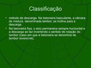 Classificação
• método de descarga. Na betoneira basculante, a câmara
de mistura, denominada tambor, se inclina para a
descarga.
• Na betoneira fixa, o eixo permanece sempre horizontal e
a descarga se faz invertendo o sentido de rotação do
tambor (caso em que a betoneira se denomina de
tambor reversível),
 