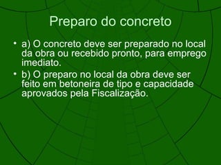 Preparo do concreto
• a) O concreto deve ser preparado no local
da obra ou recebido pronto, para emprego
imediato.
• b) O preparo no local da obra deve ser
feito em betoneira de tipo e capacidade
aprovados pela Fiscalização.
 