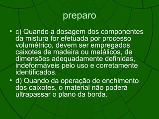 preparo
• c) Quando a dosagem dos componentes
da mistura for efetuada por processo
volumétrico, devem ser empregados
caixotes de madeira ou metálicos, de
dimensões adequadamente definidas,
indeformáveis pelo uso e corretamente
identificados.
• d) Quando da operação de enchimento
dos caixotes, o material não poderá
ultrapassar o plano da borda.
 