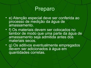Preparo
• e) Atenção especial deve ser conferida ao
processo de medição da água de
amassamento.
• f) Os materiais devem ser colocados no
tambor de modo que uma parte da água de
amassamento seja admitida antes dos
materiais secos.
• g) Os aditivos eventualmente empregados
devem ser adicionados à água em
quantidades corretas.
 
