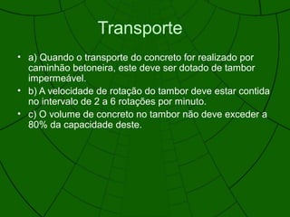 Transporte
• a) Quando o transporte do concreto for realizado por
caminhão betoneira, este deve ser dotado de tambor
impermeável.
• b) A velocidade de rotação do tambor deve estar contida
no intervalo de 2 a 6 rotações por minuto.
• c) O volume de concreto no tambor não deve exceder a
80% da capacidade deste.
 