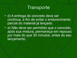 Transporte
• d) A entrega do concreto deve ser
contínua, a fim de evitar o endurecimento
parcial do material já lançado.
• e) Não deve ser permitido que o concreto,
após sua mistura, permaneça em repouso
por mais do que 30 minutos, antes do seu
lançamento.
 