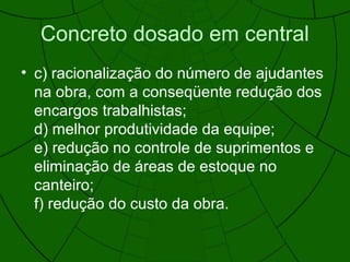 Concreto dosado em central
• c) racionalização do número de ajudantes
na obra, com a conseqüente redução dos
encargos trabalhistas;
d) melhor produtividade da equipe;
e) redução no controle de suprimentos e
eliminação de áreas de estoque no
canteiro;
f) redução do custo da obra.
 