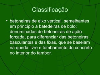 Classificação
• betoneiras de eixo vertical, semelhantes
em princípio a batedeiras de bolo;
denominadas de betoneiras de ação
forçada, para diferenciar das betoneiras
basculantes e das fixas, que se baseiam
na queda livre e tombamento do concreto
no interior do tambor.
 