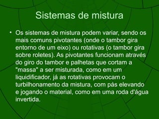 Sistemas de mistura
• Os sistemas de mistura podem variar, sendo os
mais comuns pivotantes (onde o tambor gira
entorno de um eixo) ou rotativas (o tambor gira
sobre roletes). As pivotantes funcionam através
do giro do tambor e palhetas que cortam a
"massa" a ser misturada, como em um
liquidificador, já as rotativas provocam o
turbilhonamento da mistura, com pás elevando
e jogando o material, como em uma roda d'água
invertida.
 