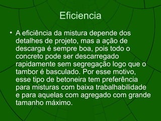 Eficiencia
• A eficiência da mistura depende dos
detalhes de projeto, mas a ação de
descarga é sempre boa, pois todo o
concreto pode ser descarregado
rapidamente sem segregação logo que o
tambor é basculado. Por esse motivo,
esse tipo de betoneira tem preferência
para misturas com baixa trabalhabilidade
e para aquelas com agregado com grande
tamanho máximo.
 