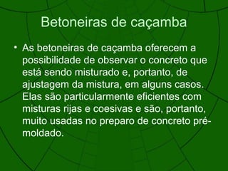 Betoneiras de caçamba
• As betoneiras de caçamba oferecem a
possibilidade de observar o concreto que
está sendo misturado e, portanto, de
ajustagem da mistura, em alguns casos.
Elas são particularmente eficientes com
misturas rijas e coesivas e são, portanto,
muito usadas no preparo de concreto pré-
moldado.
 