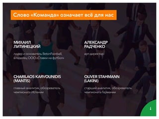 Слово«Команда»означаетвсёдлянас
OLIVERSTAHMANN
(LAKINI)
старшийаналитик,обозреватель
чемпионатаГермании
АЛЕКСАНДР
РАДЧЕНКО
арт-директор
CHARILAOSKARVOUNIDIS
(MANTIS)
главныйаналитик,обозреватель
чемпионатаИспании
МИХАИЛ
ЛИТИНЕЦКИЙ
лидериосновательBetonFootball,
владелецООО«Ставкинафутбол»
 