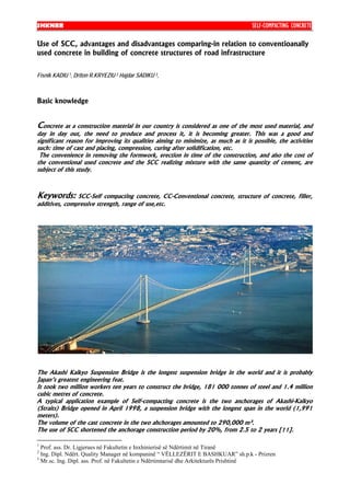 SHKNRR                                                                              SELF-COMPACTING CONCRETE

Use of SCC, advantages and disadvantages comparing-in relation to conventioanally
used concrete in building of concrete structures of road infrastructure


Fisnik KADIU 1, Driton R.KRYEZIU 2 Hajdar SADIKU 3,



Basic knowledge


Concrete as a construction material in our country is considered as one of the most used material, and
day in day out, the need to produce and process it, it is becoming greater. This was a good and
significant reason for improving its qualities aiming to minimize, as much as it is possible, the activities
such: time of cast and placing, compression, curing after solidification, etc.
 The convenience in removing the formwork, erection in time of the construction, and also the cost of
the conventional used concrete and the SCC realizing mixture with the same quantity of cement, are
subject of this study.



Keywords: SCC-Self compacting concrete, CC-Conventional             concrete, structure of concrete, filler,
additives, compressive strength, range of use,etc.




The Akashi Kaikyo Suspension Bridge is the longest suspension bridge in the world and it is probably
Japan’s greatest engineering feat.
It took two million workers ten years to construct the bridge, 181 000 tonnes of steel and 1.4 million
cubic metres of concrete.
A typical application example of Self-compacting concrete is the two anchorages of Akashi-Kaikyo
(Straits) Bridge opened in April 1998, a suspension bridge with the longest span in the world (1,991
meters).
The volume of the cast concrete in the two ahchorages amounted to 290,000 m³.
The use of SCC shortened the anchorage construction period by 20%, from 2.5 to 2 years [11].

1
  Prof. ass. Dr. Ligjerues në Fakultetin e Inxhinierisë së Ndërtimit në Tiranë
2
  Ing. Dipl. Ndërt. Quality Manager në kompaninë “ VËLLEZËRIT E BASHKUAR” sh.p.k - Prizren
3
  Mr.sc. Ing. Dipl. ass. Prof. në Fakultetin e Ndërtimtarisë dhe Arkitekturës Prishtinë
 
