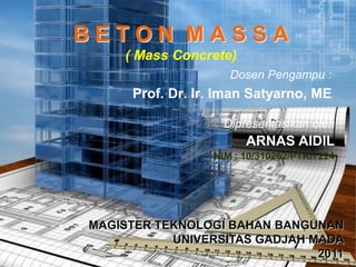 BETON MASSA
     ( Mass Concrete)
                     Dosen Pengampu :
      Prof. Dr. Ir. Iman Satyarno, ME

                    Dipresentasikan oleh
                        ARNAS AIDIL
                  NIM : 10/310262/PTK/7224




MAGISTER TEKNOLOGI BAHAN BANGUNAN
           UNIVERSITAS GADJAH MADA
                               2011
 