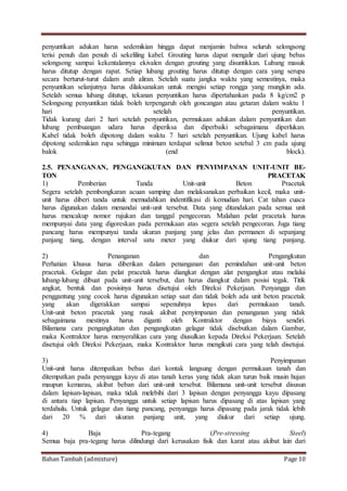 Bahan Tambah (admixture) Page 10
penyuntikan adukan harus sedemikian hingga dapat menjamin bahwa seluruh selongsong
terisi penuh dan penuh di sekeliling kabel. Grouting harus dapat mengalir dari ujung bebas
selongsong sampai kekentalannya ekivalen dengan grouting yang disuntikkan. Lubang masuk
harus ditutup dengan rapat. Setiap lubang grouting harus ditutup dengan cara yang serupa
secara berturut-turut dalam arah aliran. Setelah suatu jangka waktu yang semestinya, maka
penyuntikan selanjutnya harus dilaksanakan untuk mengisi setiap rongga yang mungkin ada.
Setelah semua lubang ditutup, tekanan penyuntikan harus dipertahankan pada 8 kg/cm2 p
Selongsong penyuntikan tidak boleh terpengaruh oleh goncangan atau getaran dalam waktu 1
hari setelah penyuntikan.
Tidak kurang dari 2 hari setelah penyuntikan, permukaan adukan dalam penyuntikan dan
lubang pembuangan udara harus diperiksa dan diperbaiki sebagaimana diperlukan.
Kabel tidak boleh dipotong dalam waktu 7 hari setelah penyuntikan. Ujung kabel harus
dipotong sedemikian rupa sehingga minimum terdapat selimut beton setebal 3 cm pada ujung
balok (end block).
2.5. PENANGANAN, PENGANGKUTAN DAN PENYIMPANAN UNIT-UNIT BE-
TON PRACETAK
1) Pemberian Tanda Unit-unit Beton Pracetak
Segera setelah pembongkaran acuan samping dan melaksanakan perbaikan kecil, maka unit-
unit harus diberi tanda untuk memudahkan indentifikasi di kemudian hari. Cat tahan cuaca
harus digunakan dalam menandai unit-unit tersebut. Data yang ditandakan pada semua unit
harus mencakup nomor rujukan dan tanggal pengecoran. Malahan pelat pracetak harus
mempunyai data yang digoreskan pada permukaan atas segera setelah pengecoran. Juga tiang
pancang harus mempunyai tanda ukuran panjang yang jelas dan permanen di sepanjang
panjang tiang, dengan interval satu meter yang diukur dari ujung tiang panjang.
2) Penanganan dan Pengangkutan
Perhatian khusus harus diberikan dalam penanganan dan pemindahan unit-unit beton
pracetak. Gelagar dan pelat pracetak harus diangkat dengan alat pengangkat atau melalui
lubang-lubang dibuat pada unit-unit tersebut, dan harus diangkut dalam posisi tegak. Titik
angkat, bentuk dan posisinya harus disetujui oleh Direksi Pekerjaan. Penyangga dan
penggantung yang cocok harus digunakan setiap saat dan tidak boleh ada unit beton pracetak
yang akan digerakkan sampai sepenuhnya lepas dari permukaan tanah.
Unit-unit beton pracetak yang rusak akibat penyimpanan dan penanganan yang tidak
sebagaimana mestinya harus diganti oleh Kontraktor dengan biaya sendiri.
Bilamana cara pengangkatan dan pengangkutan gelagar tidak disebutkan dalam Gambar,
maka Kontraktor harus menyerahkan cara yang diusulkan kepada Direksi Pekerjaan. Setelah
disetujui oleh Direksi Pekerjaan, maka Kontraktor harus mengikuti cara yang telah disetujui.
3) Penyimpanan
Unit-unit harus ditempatkan bebas dari kontak langsung dengan permukaan tanah dan
ditempatkan pada penyangga kayu di atas tanah keras yang tidak akan turun baik musin hujan
maupun kemarau, akibat beban dari unit-unit tersebut. Bilamana unit-unit tersebut disusun
dalam lapisan-lapisan, maka tidak melebihi dari 3 lapisan dengan penyangga kayu dipasang
di antara tiap lapisan. Penyangga untuk setiap lapisan harus dipasang di atas lapisan yang
terdahulu. Untuk gelagar dan tiang pancang, penyangga harus dipasang pada jarak tidak lebih
dari 20 % dari ukuran panjang unit, yang diukur dari setiap ujung.
4) Baja Pra-tegang (Pre-stressing Steel)
Semua baja pra-tegang harus dilindungi dari kerusakan fisik dan karat atau akibat lain dari
 