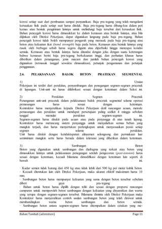Bahan Tambah (admixture) Page 11
korosi setiap saat dari pembuatan sampai penyuntikan. Baja pra-tegang yang telah mengalami
kerusakan fisik pada setiap saat harus ditolak. Baja pra-tegang harus dibung-kus dalam peti
kemas atau bentuk pengiriman lainnya untuk melindungi baja tersebut dari kerusakan fisik.
Bahan pencegah korosi harus dimasukkan ke dalam kemasan atau bentuk lainnya, atau bila
diijinkan oleh Direksi Pekerjaan, dapat digunakan langsung pada baja pra-tegang. Bahan
pencegah korosi tidak boleh mempunyai pengaruh yang merusak pada baja pra-tegang atau
beton atau kekuatan ikat (bond strength) baja pada beton. Kemasan atau bentuk lainnya yang
rusak oleh berbagai sebab harus segera diganti atau diperbaiki hingga mencapai kondisi
semula. Kemasan atau bentuk lainnya harus ditandai dengan jelas dengan suatu keterangan
bahwa kemasan berisi baja pra-tegang berkekuatan tinggi, dan perhatian khusus harus
diberikan dalam penanganan, jenis macam dan jumlah bahan pencegah korosi yang
digunakan (termasuk tanggal sewaktu dimasukkan), petunjuk pengamanan dan petunjuk
penggunaan.
2.6. PELAKSANAAN BALOK BETON PRATEKAN SEGMENTAL
1) Uraian
Pekerjaan ini terdiri dari perakitan, penyambungan dan penegangan segmen-segmen pracetak
di lapangan. Unit-unit ini harus difabrikasi sesuai dengan ketentuan dalam Seksi ini.
2) Perakitan Segmen Pracetak
Penanganan unit-unit pracetak dalam pelaksanaan balok pracetak segmental selama operasi
pemasangan harus sesuai dengan ketentuan.
Kontraktor harus menyerahkan kepada Direksi Pekerjaan detil rancangan acuan, metode
pemasangan dan perakitan untuk mendapat persetujuan paling sedikit 4 minggu sebelum
tanggal memulai perakitan segmen-segmen ini.
Segmen-segmen harus dirakit pada acuan atau pada penyangga di atas tanah lapang.
Kontraktor harus merancang sistem penyangga untuk menyalurkan semua beban yang
mungkin terjadi, dan harus menyertakan perlengkapan untuk menyesuaikan posisi setiap
segmen selama perakitan.
Unit harus dirakit dengan ketidaktepatan alinyemen selongsong dan permukaan luar
seminimum mungkin serta harus berada dalam toleransi yang diberikan dalam ketentuan.
3) Sambungan Beton
Beton yang digunakan untuk sambungan dan diafragma yang terkait atau beton yang
dimasukkan lainnya untuk pelaksanaan penegangan setelah pengecoran (post-tension) harus
sesuai dengan ketentuan, kecuali bilamana dimodifikasi dengan ketentuan lain seperti di
bawah ini.
· Kadar semen tidak kurang dari 450 kg atau tidak lebih dari 500 kg per meter kubik beton.
· Kecuali ditentukan lain oleh Direksi Pekerjaan, maka ukuran efektif maksimum harus 10
mm.
· Sambungan beton harus mempunyai kekuatan yang sama dengan beton tersebut sebelum
diberi gaya pra-tegang .
· Bahan untuk beton harus dipilih dengan teliti dan sesuai dengan proporsi rancangan
campuran untuk memperoleh beton sambungan dengan kekuatan yang disyaratkan dan warna
yang serupa dengan segmen-segmen tersebut. Bilamana diminta oleh Direksi Pekerjaan maka
Kontraktor harus menyerahkan contoh usulan sambungan beton yang telah dirawat untuk
membandingkan warna beton sambungan dan beton semula.
· Sambungan beton antara segmen-segmen harus ditempatkan dalam cetakan yang me-
 