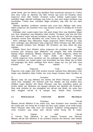 Bahan Tambah (admixture) Page 12
menuhi bentuk, garis dan dimensi yang diperlukan dalam penyelesaian pekerjaan ini. Cetakan
harus kaku, kedap air, diperkaku dan diikat bersama agar posisi dan bentuknya selama
pengecoran beton tidak berubah. Ketepatan cetakan terhadap segmen-segmen harus
sedemikian hingga diperoleh sambungan yang kedap air, tepat (pas) dengan permukaan yang
bersebelahan. Cetakan harus sedemikian hingga permukaan yang halus dan rata dapat
diperoleh.
· Bilamana diperlukan, pembukaan sementara pada acuan harus dilakukan untuk memu-
dahkan pengecoran dan pemadatan beton yang memadai, terutama di sekeliling dan di bawah
selongsong dan jangkar.
· Sambungan antara segmen-segmen harus diisi penuh dengan beton yang dipadatkan dengan
kuat tekan sebagaimana yang ditunjukkan dalam Gambar. Permukaan yang akan diisi beton
harus dikasarkan sampai mencapai permukaan yang padat dan keras. Sebe-lum pengecoran,
permukaan tersebut harus dibersihkan dari semua kotoran dan benda-benda asing lainnya.
· Beton sambungan harus dilaksanakan dengan pengawasan Direksi Pekerjaan dan setiap
beton sambungan yang dilaksanakan tanpa pengawasan Direksi Pekerjaan atau dilak-sanakan
tidak memenuhi ketentuan harus dibongkar oleh Kontraktor dan harus dibuat lagi tanpa
tambahan biaya.
· Perhatian khusus harus diberikan selama pengecoran dan pemadatan beton agar setiap
kerusakan pada selongsong dapat dihindarkan. Alat penggetar tidak boleh bersentuhan
langsung dengan selongsosng. Bilamana selongsong rusak selama pengecoran, seluruh atau
sebagian pengecoran beton ini dapat ditolak oleh Direksi Pekerjaan.
· Setelah pengecoran beton, permukaan atas dari sambungan harus diratakan sampai sama
dengan permukaan atas segmen-segmen yang bersebelahan dan harus ditutup agar ter-hindar
dari pengeringan dini. Beton sambungan harus dirawat dengan satu cara atau lebih sesuai
ketentuan dan selama minimum 7 hari.
4) Pengecoran Ceruk Jangkar
Pengecoran ceruk jangkar pada balok pratekan pracetak segmental harus dilaksanakan sesuai
dengan yang ditunjukkan dalam Gambar dan sesuai dengan ketentuan dalam Spesifikasi ini.
5) Kerusakan Unit-unit
Bilamana setiap unit yang difabrikasi atau diterima oleh Direksi Pekerjaan, ternyata rusak
seperti retak, mengelupas atau deformasi pada baja tulangan, unit yang demikian harus
disisihkan sampai diperiksa oleh Direksi Pekerjaan, yang akan menentukan apakah unit
tersebut ditolak dan dikeluarkan dari lapangan pekerjaan atau diperbaiki oleh Kontraktor.
Biaya untuk perbaikan ini, atau penyingkiran atas unit-unit yang ditolak, dan semua biaya
untuk mengganti unit-unit ini di lapangan harus menjadi beban Kontraktor.
2.7. PEMASANGAN UNIT-UNIT BETON PRATEKAN
1) Penerimaan Unit-unit
Bilamana unit-unit difabrikasi di luar tempat kerja, maka Kontraktor harus memeriksa mutu
dan kondisi pada saat barang tiba di tempat dan harus segera melapor secara tertulis kepada
Direksi Pekerjaan untuk setiap cacat atau kerusakan. Kontraktor bertang-gungjawab atas
semua kerusakan yang terjadi pada unit-unit setelah barang tiba di tempat.
2) Tumpuan untuk Unit-unit
a) Unit-unit Yang Diletakkan di atas Landasan Neoprene atau Elastomer
Bilamana unit-unit akan diletakkan di atas perletakan neoprene atau elastomer, maka bantalan
 