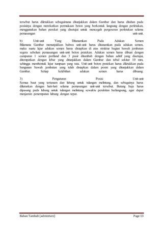 Bahan Tambah (admixture) Page 13
tersebut harus diletakkan sebagaimana ditunjukkan dalam Gambar dan harus ditahan pada
posisinya dengan merekatkan permukaan beton yang berkontak langsung dengan perletakan,
menggunakan bahan perekat yang disetujui untuk mencegah pergeseran perletakan selama
pemasangan unit-unit.
b) Unit-unit Yang Ditanamkan Pada Adukan Semen
Bilamana Gambar menunjukkan bahwa unit-unit harus ditanamkan pada adukan semen,
maka suatu lajur adukan semen harus disiapkan di atas struktur bagian bawah jembatan
segera sebelum pemasangan unit-unit beton pratekan. Adukan semen harus dibuat dengan
campuran 1 semen portland dan 3 pasir ditambah dengan bahan aditif yang disetujui,
ditempatkan dengan lebar yang ditunjukkan dalam Gambar dan tebal sekitar 10 mm,
sehingga membentuk lajur tumpuan yang rata. Unit-unit beton pratekan harus diletakkan pada
bangunan bawah jembatan yang telah disiapkan dalam posisi yang ditunjukkan dalam
Gambar. Setiap kelebihan adukan semen harus dibuang.
3) Pengaturan Posisi Unit-unit
Semua baut yang tertanam dan lubang untuk tulangan melintang, dan sebagainya harus
diluruskan dengan hati-hati selama pemasangan unit-unit tersebut. Batang baja harus
dipasang pada lubang untuk tulangan melintang sewaktu perakitan berlangsung, agar dapat
menjamin penempatan lubang dengan tepat.
 