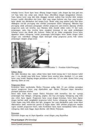 Bahan Tambah (admixture) Page 2
terhadap korosi. Karat lepas harus dibuang dengan tangan, yaitu dengan lap kain guni atau
wol baja halus dan setiap jenis minyak harus dibersihkan dengan menggunakan deterjen.
Suatu lapisan karat yang tipis tidak dianggap merusak asalkan baja tersebut tidak nampak
keropos setelah dibersihkan dari karat. Baja yang sangat berkarat atau baja yang keropos
harus ditolak dan dikeluarkan dari tempat kerja. Benda asing yang melekat pada baja harus
dihilangkan sete-lah pra-tegang atau sebelum penempatan dalam selongsong. Bilamana baja
pra-tegang untuk pekerjaan penegangan sebelum pengecoran (pre-tension) dipasang sebelum
pengecoran pada unit tersebut, atau bilamana tidak disuntik dalam waktu 10 hari sejak
pemasangan, maka baja tersebut harus mengikuti ketentuan di atas untuk perlindungan
terhadap korosi dan ditolak jika berkarat. Dalam hal ini, bahan penghambat korosi harus
digunakan dalam selongsong setelah pemasangan kabel.Jangkar harus dirakit dengan kabel
dengan cara sedemikian sehingga dapat mencegah setiap pergeseran posisi, baik selama
pemasangan maupun penge-coran.
Gambar 2 – Perakitan Kabel Prategang
Selimut Beton
Jika tidak ditentukan lain, maka selimut beton tidak boleh kurang dari 2 kali diameter kabel
atau 3 cm, diambil yang lebih besar. Selimut beton tersebut harus ditambah 1,5 cm untuk
beton yang kontak langsung dengan permukaan tanah atau 3,0 cm untuk elemen beton yang
dipasang dalam air asin.
Pengecoran Beton
Kontraktor harus memberitahu Direksi Pekerjaan paling tidak 24 jam sebelum permulaan
operasi pengecoran beton yang dijadwalkan agar Direksi Pekerjaan dapat memeriksa
persiapan pekerjaan tersebut.
Beton tidak boleh dicor sampai Direksi Pekerjaan telah memeriksa dan me- nyetujui
pemasangan baja tulangan, selongsong, jangkar, dan baja pra-tegang. Selongsong yang retak
atau robek harus diganti. Pengecoran harus sesuai dengan ketentuan, beton harus digetar
dengan hati-hati untuk menghindari pergeseran kabel, kawat, selongsong, atau baja tulangan.
Untuk bagian yang lebih dalam dan tipis, penggetar luar yang ditempelkan pada acuan dapat
dilaksanakan untuk menam-bah getaran di bagian dalam. Baik sebelum pengecoran maupun
segera sesudah pengecoran beton, maka Kontraktor harus dapat menunjukkan bahwa semua
selongsong tidak rusak hingga dapat diterima oleh Direksi Pekerjaan.
Perawatan
Perawatan dengan uap air dapat digunakan sesuai dengan yang disyaratkan.
Pra-penegangan (Pre-stressing)
 
