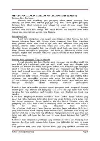 Bahan Tambah (admixture) Page 4
METODE PENEGANGAN SEBELUM PENGECORAN (PRE-TENSION)
Landasan Gaya Pra-tegang
Landasan untuk mendukung gaya pra-tegang selama operasi pra-tegang harus
dirancang dan dibuat untuk menahan gaya-gaya yang timbul selama operasi pra-tegang.
Landasan harus dibuat sedemikian rupa sehingga bila terjadi slip pada jangkar tidak
menyebabkan kerusakan pada landasan.
Landasan harus cukup kuat sehingga tidak terjadi lendutan atau kerusakan akibat beban
terpusat atau beban mati dari unit-unit yang ditunjang.
Penempatan Kabel
Kabel harus ditempatkan sesuai dengan yang ditunjukkan dalam Gambar, dan harus
dipasang sedemikian hingga tidak bergeser selama pengecoran beton. Pada penempatan
kabel, perhatian khusus harus diberikan agar kabel tidak menyentuh acuan yang telah
diminyaki. Bilamana terlihat tanda-tanda minyak pada kabel, maka kabel harus segera
dibersihkan dengan menggunakan kain yang dibasahi minyak tanah atau bahan yang cocok
lainnya.Bilamana memungkinkan, penegangan kabel hendaknya dilaksanakan sebelum acuan
diminyaki. Jangkar harus diletakkan pada posisi yang dikehendaki dan tidak bergeser selama
pengecoran beton.
Besarnya Gaya Penegangan Yang Dikehendaki
Kecuali ditentukan lain dalam Gambar, gaya penegangan yang diperlukan adalah sisa
gaya kabel pada tengah-tengah setiap unit segera setelah semua kabel dijangkar pada
abutment dari landasan dan berada dalam posisi lendutan akhir. Perbedaan gaya penegangan
adalah 5 persen dari gaya yang diperlukan. Besar gaya penegangan yang diberikan harus
dapat sudah termasuk pengurangan gaya akibat slip pada perkakas jangkar, masuknya baji
(wedge draw-in) dan kehilangan akibat gesekan (friction losses).
Cara penarikan kabel termasuk pemasangan dan penempatan setiap garis lengkung kabel,
perhitungan yang menunjukkan gaya-gaya pada jangkar dan setiap titik lendutan, dan
perkiraan kehilangan gaya akibat gesekan, harus diserahkan kepada Direksi Pekerjaan untuk
mendapat persetujuan sebelum dimulainya pembuatan elemen-elemen.
Kontraktor harus melaksanakan percobaan operasi penegangan untuk memperoleh besarnya
tahanan geser yang diberikan alat pelengkung (hold down) dan juga memas-tikan bahwa
masuknya baji yang disebutkan masih konsisten dengan jenis dongkrak dan teknik yang
diusulkan.
Kabel harus dilengkungkan bilamana ditunjukkan dalam Gambar, dengan perkakas yang
cukup kuat untuk memegang kabel dalam posisi yang sesuai, terutama selama penge-coran
dan operasi penggetaran. Kecuali disebutkan lain oleh Direksi Pekerjaan, maka alat
pelengkung (hold down) harus diletakkan memanjang dalam 200 mm dan vertikal dalam 5
mm dari lokasi yang ditunjukkan dalam Gambar.
Alat pelengkung (hold down) harus dirancang sedemikian hingga pelengkung (deflec-tors)
yang dalam keadaan kontak langsung dengan untaian (strand) berdiameter tidak kurang dari
diameter kabel atau 15 mm, mana yang lebih besar. Pelengkung (deflectors) harus dibuat dari
bahan yang tidak lebih keras dari baja mutu 36 sesuai dengan ketentuan dari AASHTO
M183.
Kontraktor harus menyerahkan perhitungan yang menunjukkan bahwa alat pelengkung telah
dirancang dan dibuat untuk menahan beban terpusat yang diakibatkan dari gaya pra-tegang
yang diberikan.
Cara penarikan kabel harus dapat menjamin bahwa gaya yang diperlukan dihasilkan dari
 