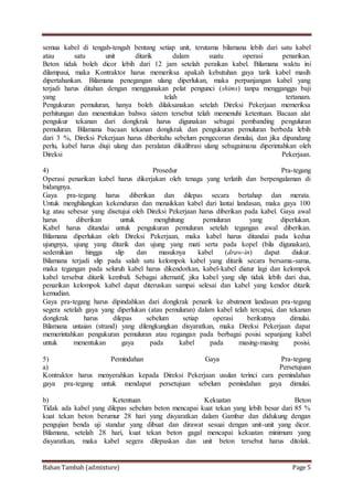 Bahan Tambah (admixture) Page 5
semua kabel di tengah-tengah bentang setiap unit, terutama bilamana lebih dari satu kabel
atau satu unit ditarik dalam suatu operasi penarikan.
Beton tidak boleh dicor lebih dari 12 jam setelah peraikan kabel. Bilamana waktu ini
dilampaui, maka Kontraktor harus memeriksa apakah kebutuhan gaya tarik kabel masih
dipertahankan. Bilamana penegangan ulang diperlukan, maka perpanjangan kabel yang
terjadi harus ditahan dengan menggunakan pelat pengunci (shims) tanpa mengganggu baji
yang telah tertanam.
Pengukuran pemuluran, hanya boleh dilaksanakan setelah Direksi Pekerjaan memeriksa
perhitungan dan menentukan bahwa sistem tersebut telah memenuhi ketentuan. Bacaan alat
pengukur tekanan dari dongkrak harus digunakan sebagai pembanding penguluran
pemuluran. Bilamana bacaan tekanan dongkrak dan pengukuran pemuluran berbeda lebih
dari 3 %, Direksi Pekerjaan harus diberitahu sebelum pengecoran dimulai, dan jika dipandang
perlu, kabel harus diuji ulang dan peralatan dikalibrasi ulang sebagaimana diperintahkan oleh
Direksi Pekerjaan.
4) Prosedur Pra-tegang
Operasi penarikan kabel harus dikerjakan oleh tenaga yang terlatih dan berpengalaman di
bidangnya.
Gaya pra-tegang harus diberikan dan dilepas secara bertahap dan merata.
Untuk menghilangkan kekenduran dan menaikkan kabel dari lantai landasan, maka gaya 100
kg atau sebesar yang disetujui oleh Direksi Pekerjaan harus diberikan pada kabel. Gaya awal
harus diberikan untuk menghitung pemuluran yang diperlukan.
Kabel harus ditandai untuk pengukuran pemuluran setelah tegangan awal diberikan.
Bilamana diperlukan oleh Direksi Pekerjaan, maka kabel harus ditandai pada kedua
ujungnya, ujung yang ditarik dan ujung yang mati serta pada kopel (bila digunakan),
sedemikian hingga slip dan masuknya kabel (draw-in) dapat diukur.
Bilamana terjadi slip pada salah satu kelompok kabel yang ditarik secara bersama-sama,
maka tegangan pada seluruh kabel harus dikendorkan, kabel-kabel diatur lagi dan kelompok
kabel tersebut ditarik kembali. Sebagai alternatif, jika kabel yang slip tidak lebih dari dua,
penarikan kelompok kabel dapat diteruskan sampai selesai dan kabel yang kendor ditarik
kemudian.
Gaya pra-tegang harus dipindahkan dari dongkrak penarik ke abutment landasan pra-tegang
segera setelah gaya yang diperlukan (atau pemuluran) dalam kabel telah tercapai, dan tekanan
dongkrak harus dilepas sebelum setiap operasi berikutnya dimulai.
Bilamana untaian (strand) yang dilengkungkan disyaratkan, maka Direksi Pekerjaan dapat
memerintahkan pengukuran pemuluran atau regangan pada berbagai posisi sepanjang kabel
untuk menentukan gaya pada kabel pada masing-masing posisi.
5) Pemindahan Gaya Pra-tegang
a) Persetujuan
Kontraktor harus menyerahkan kepada Direksi Pekerjaan usulan terinci cara pemindahan
gaya pra-tegang untuk mendapat persetujuan sebelum pemindahan gaya dimulai.
b) Ketentuan Kekuatan Beton
Tidak ada kabel yang dilepas sebelum beton mencapai kuat tekan yang lebih besar dari 85 %
kuat tekan beton berumur 28 hari yang disyaratkan dalam Gambar dan didukung dengan
pengujian benda uji standar yang dibuat dan dirawat sesuai dengan unit-unit yang dicor.
Bilamana, setelah 28 hari, kuat tekan beton gagal mencapai kekuatan minimum yang
disyaratkan, maka kabel segera dilepaskan dan unit beton tersebut harus ditolak.
 