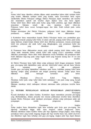 Bahan Tambah (admixture) Page 6
c) Prosedur
Semua kabel harus diperiksa sebelum dilepas untuk memastikan bahwa tidak terdapat kabel
yang kendur. Bilamana terdapat kabel yang kendur, maka Kon-traktor harus segera
memberitahu Direksi Pekerjaan sehingga Direksi Pekerjaan dapat memeriksa unit tersebut
dan menentukan apakah unit tersebut dapat dipakai terus atau harus diganti.
Semua kabel harus diberi tanda pada kedua ujung balok pratekan, agar dapat dilakukan
pencatatan bilamana terjadi slip atau masuknya kabel (draw-in).
Pelepasan kabel harus secara berangsur-angsur dan tidak boleh terhenti pada waktu
pelepasannya.
Dengan persetujuan dari Direksi Pekerjaan, pelepasan kabel dapat dilakukan dengan
pemanasan, asalkan ketentuan berikut ini dilaksanakan :
i) Kontraktor harus menyerahkan kepada Direksi Pekerjaan rincian cara pemindahan gaya
pra-tegang termasuk panjang kabel bebas di antara unit-unit, panjang kabel bebas pada kedua
ujung landasan, tempat-tempat dimana kabel akan diberikan pemanasan, rencana pemotongan
kabel dan pelepasan alat untuk kabel yang dilengkungkan, cara pemanasan kabel dan
peralatan yang diusulakan untuk digunakan.
ii) Pemanasan harus dilaksanakan merata pada seluruh panjang kabel dalam waktu yang
cukup untuk menjamin bahwa seluruh kabel telah regang (relax) sepenuhnya sebelum
dilakukan pemotongan. Beton tidak boleh dipanaskan secara berlebihan, dan pemanasan tidak
boleh dilakukan lang-sung pada setiap bagian kabel yang berjarak kurang dari 10 cm dari
permukaan beton unit tersebut.
iii) Direksi Pekerjaan harus hadir dalam setiap pelepasan kabel dengan pemanasan. Setelah
gaya pra-tegang telah dipindahkan pada unit-unit, kabel-kabel antara unit-unit harus bekerja
baik sepanjang garis dari titik pelepasan.
Setelah gaya pra-tegang dipindahkan seluruhnya pada beton, kelebihan panjang kabel harus
dipotong sampai ujung permukaan unit dengan pemotong mekanis. Setiap upaya harus
dilakukan untuk mencegah kerusakan pada beton.
6) Masuknya (Draw-in) Kabel Yang Diijinkan.
Masuknya kabel pada setiap kabel tidak boleh melampaui 3 mm pada setiap ujung, kecuali
disebutkan lain dalam Gambar.
Bilamana masuknya kabel melampaui toleransi maksimum maka pekerjaan tersebut harus
ditolak.
2.4. METODE PENEGANGAN SETELAH PENGECORAN (POST-TENSION)
1) Persetujuan
Kecuali disebutkan lain dalam Gambar, Kontraktor dapat menentukan prosedur pra-tegang
yang dikehendakinya, dimana prosedur dan rencana pelaksanaan tersebut harus diserahkan
kepada Direksi Pekerjaan untuk mendapat persetujuan sebelum setiap pekerjaaan untuk unit
penegangan setelah pengecoran dimulai.
2) Penempatan Jangkar
Setiap jangkar harus ditempatkan tegak lurus terhadap garis kerja gaya pra-tegang, dan
dipasang sedemikian hingga tidak akan bergeser selama pengecoran beton.
Bilamana ditentukan dalam Gambar bahwa plat baja digunakan sebagai jangkar, maka bidang
permukaan beton yang kontak langsung dengan plat baja tersebut harus rata, daktil (ducktile)
dan diletakkan tegak lurus terhadap arah gaya pra-tegang. Jangkar pelat baja dapat ditanam
 