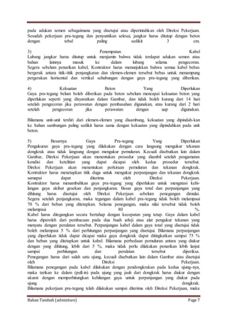 Bahan Tambah (admixture) Page 7
pada adukan semen sebagaimana yang disetujui atau diperintahkan oleh Direksi Pekerjaan.
Sesudah pekerjaan pra-tegang dan penyuntikan selesai, jangkar harus ditutup dengan beton
dengan tebal paling sedikit 3 cm.
3) Penempatan Kabel
Lubang jangkar harus ditutup untuk menjamin bahwa tidak terdapat adukan semen atau
bahan lainnya masuk ke dalam lubang selama pengecoran.
Segera sebelum penarikan kabel, Kontraktor harus menunjukkan bahwa semua kabel bebas
bergerak antara titik-titik penjangkaran dan elemen-elemen tersebut bebas untuk menampung
pergerakan horisontal dan vertikal sehubungan dengan gaya pra-tegang yang diberikan.
4) Kekuatan Beton Yang Diperlukan
Gaya pra-tegang belum boleh diberikan pada beton sebelum mencapai kekuatan beton yang
diperlukan seperti yang disyaratkan dalam Gambar, dan tidak boleh kurang dari 14 hari
setelah pengecoran jika perawatan dengan pembasahan digunakan, atau kurang dari 2 hari
setelah pengecoran jika perawatan dengan uap digunakan.
Bilamana unit-unit terdiri dari elemen-elemen yang disambung, kekuatan yang dipindah-kan
ke bahan sambungan paling sedikit harus sama dengan kekuatan yang dipindahkan pada unit
beton.
5) Besarnya Gaya Pra-tegang Yang Diperlukan
Pengukuran gaya pra-tegang yang dilakukan dengan cara langsung mengukur tekanan
dongkrak atau tidak langsung dengan mengukur pemuluran. Kecuali disebutkan lain dalam
Gambar, Direksi Pekerjaan akan menentukan prosedur yang diambil setelah pengamatan
kondisi dan ketelitian yang dapat dicapai oleh kedua prosedur tersebut.
Direksi Pekerjaan akan menentukan perkiraan pemuluran dan tekanan dongkrak.
Kontraktor harus menetapkan titik duga untuk mengukur perpanjangan dan tekanan dongkrak
samapai dapat diterima oleh Direksi Pekerjaan.
Kontraktor harus menambahkan gaya pra-tegang yang diperlukan untuk mengatasi kehi-
langan gaya akibat gesekan dan penjangkaran. Besar gaya total dan perpanjangan yang
dihitung harus disetujui oleh Direksi Pekerjaan sebelum penegangan dimulai.
Segera setelah penjangkaran, maka tegangan dalam kabel pra-tegang tidak boleh melampaui
70 % dari beban yang ditetapkan. Selama penegangan, maka nilai tersebut tidak boleh
melampaui 80 %.
Kabel harus ditegangkan secara bertahap dengan kecepatan yang tetap. Gaya dalam kabel
harus diperoleh dari pembacaan pada dua buah arloji atau alat pengukur tekanan yang
menyatu dengan peralatan tersebut. Perpanjangan kabel dalam gaya total yang disetujui tidak
boleh melampaui 5 % dari perhitungan perpanjangan yang disetujui. Bilamana perpanjangan
yang diperlukan tidak dapat dicapai maka gaya dongkrak dapat ditingkatkan sampai 75 %
dan beban yang ditetapkan untuk kabel. Bilamana perbedaan pemuluran antara yang diukur
dengan yang dihitung, lebih dari 5 %, maka tidak perlu dilakukan penarikan lebih lanjut
sampai perhitungan dan peralatan tersebut diperiksa.
Penegangan harus dari salah satu ujung, kecuali disebutkan lain dalam Gambar atau disetujui
oleh Direksi Pekerjaan.
Bilamana penegangan pada kabel dilakukan dengan pendongkrakan pada kedua ujung-nya,
maka tarikan ke dalam (pull-in) pada ujung yang jauh dari dongkrak harus diukur dengan
akurat dengan memperhitungkan kehilangan gaya untuk perpanjangan yang diukur pada
ujung dongkrak.
Bilamana pekerjaan pra-tegang telah dilakukan sampai diterima oleh Direksi Pekerjaan, maka
 