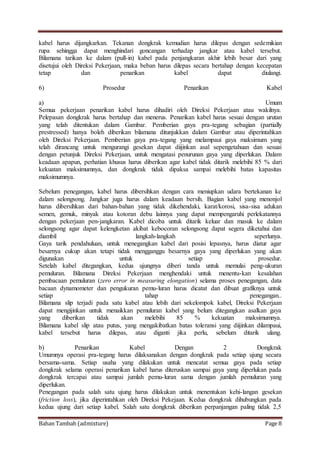 Bahan Tambah (admixture) Page 8
kabel harus dijangkarkan. Tekanan dongkrak kemudian harus dilepas dengan sedemikian
rupa sehingga dapat menghindari goncangan terhadap jangkar atau kabel tersebut.
Bilamana tarikan ke dalam (pull-in) kabel pada penjangkaran akhir lebih besar dari yang
disetujui oleh Direksi Pekerjaan, maka beban harus dilepas secara bertahap dengan kecepatan
tetap dan penarikan kabel dapat diulangi.
6) Prosedur Penarikan Kabel
a) Umum
Semua pekerjaan penarikan kabel harus dihadiri oleh Direksi Pekerjaan atau wakilnya.
Pelepasan dongkrak harus bertahap dan menerus. Penarikan kabel harus sesuai dengan urutan
yang telah ditentukan dalam Gambar. Pemberian gaya pra-tegang sebagian (partially
prestressed) hanya boleh diberikan bilamana ditunjukkan dalam Gambar atau diperintahkan
oleh Direksi Pekerjaan. Pemberian gaya pra-tegang yang melampaui gaya maksimum yang
telah dirancang untuk mengurangi gesekan dapat diijinkan asal sepengetahuan dan sesuai
dengan petunjuk Direksi Pekerjaan, untuk mengatasi penurunan gaya yang diperlukan. Dalam
keadaan apapun, perhatian khusus harus diberikan agar kabel tidak ditarik melebihi 85 % dari
kekuatan maksimumnya, dan dongkrak tidak dipaksa sampai melebihi batas kapasitas
maksimumnya.
Sebelum penegangan, kabel harus dibersihkan dengan cara meniupkan udara bertekanan ke
dalam selongsong. Jangkar juga harus dalam keadaan bersih. Bagian kabel yang menonjol
harus dibersihkan dari bahan-bahan yang tidak dikehendaki, karat/korosi, sisa-sisa adukan
semen, gemuk, minyak atau kotoran debu lainnya yang dapat mempengaruhi perlekatannya
dengan pekerjaan pen-jangkaran. Kabel dicoba untuk ditarik keluar dan masuk ke dalam
selongsong agar dapat kelengketan akibat kebocoran selongsong dapat segera diketahui dan
diambil langkah-langkah seperlunya.
Gaya tarik pendahuluan, untuk menegangkan kabel dari posisi lepasnya, harus diatur agar
besarnya cukup akan tetapi tidak mengganggu besarnya gaya yang diperlukan yang akan
digunakan untuk setiap prosedur.
Setelah kabel ditegangkan, kedua ujungnya diberi tanda untuk memulai peng-ukuran
pemuluran. Bilamana Direksi Pekerjaan menghendaki untuk menentu-kan kesalahan
pembacaan pemuluran (zero error in measuring elongation) selama proses penegangan, data
bacaan dynamometer dan pengukuran pemu-luran harus dicatat dan dibuat grafiknya untuk
setiap tahap penegangan..
Bilamana slip terjadi pada satu kabel atau lebih dari sekelompok kabel, Direksi Pekerjaan
dapat mengijinkan untuk menaikkan pemuluran kabel yang belum ditegangkan asalkan gaya
yang diberikan tidak akan melebihi 85 % kekuatan maksimumnya.
Bilamana kabel slip atau putus, yang mengakibatkan batas toleransi yang diijinkan dilampaui,
kabel tersebut harus dilepas, atau diganti jika perlu, sebelum ditarik ulang.
b) Penarikan Kabel Dengan 2 Dongkrak
Umumnya operasi pra-tegang harus dilaksanakan dengan dongkrak pada setiap ujung secara
bersama-sama. Setiap usaha yang dilakukan untuk mencatat semua gaya pada setiap
dongkrak selama operasi penarikan kabel harus diteruskan sampai gaya yang diperlukan pada
dongkrak tercapai atau sampai jumlah pemu-luran sama dengan jumlah pemuluran yang
diperlukan.
Penegangan pada salah satu ujung harus dilakukan untuk menentukan kehi-langan gesekan
(friction loss), jika diperintahkan oleh Direksi Pekejaan. Kedua dongkrak dihubungkan pada
kedua ujung dari setiap kabel. Salah satu dongkrak diberikan perpanjangan paling tidak 2,5
 