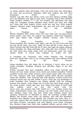 Bahan Tambah (admixture) Page 9
cm sebelum dongkrak lainnya dihu-bungkan. Kabel yang masih kendor harus dikencangkan,
dan kabel yang per-tama-tama ditegangkan adalah pada dongkrak yang tidak diberi
perpanjangan (disebut leading jack).
Dongkrak yang tidak diberi gaya (disebut trailing jack) harus dipasang sedemikian hingga
gaya yang dipindahkan pada ujung ini dapat dicatat. Penegangan ujung ini harus dilanjutkan
sampai pemuluran mendekati 75 % dari total pemuluran yang diperkirakan pada ujung
trailing jack. Penegangan kemudian dilanjutkan dengan memberi gaya hanya pada trailing
jack, sampai pada kedua dongkrak tersebut tercatat gaya yang sama. Kedua dongkrak
selanjutnya dikerjakan dengan mempertahankan gaya yang sama pada kedua dongkrak,
sampai mencapai besar gaya yang dikehendaki.
c) Penegangan Dengan 1 Dongkrak
Bilamana ditunjukkan dalam Gambar bahwa kabel harus ditarik pada satu ujung (biasanya
bentang pendek), maka hanya satu dongkrak yang digunakan. Setelah kabel ditegangkan,
kedua ujung ditandai untuk mengukur pemuluran masuknya kabel (draw-in).
7) Lubang Penyuntikan (Grouting Hole)
Lubang penyuntikan harus disediakan pada jangkar, pada titik atas dan bawah profil kabel
dan pada titk-titik lainnya yang cocok. Jumlah dan lokasi titik-titik ini harus disetujui oleh
Direksi Pekerjaan tetapi tidak boleh lebih dari 30 meter pada bagian dari panjang selongsong.
Lubang penyuntikan dan lubang pembuangan udara paling tidak harus berdiameter 10 mm
dan setiap lubang harus ditutup dengan katup atau perleng-kapan sejenis yang mampu
menahan tekanan 10 kg/cm2 tanpa kehilangan air, suntikan atau udara.
8) Penyuntikan dan Penyelesaian Akhir Setelah Pemberian Gaya Pra-tegang
Kabel harus disuntik dalam waktu 24 jam sesudah penarikan kabel selesai dilakukan kecuali
jika ditentukan lain oleh Direksi Pekerjaan.
Lubang penyuntikan harus diuji dengan diisi air bertekanan 8 kg/cm2 selama satu jam
sebelum penyuntikan. Selanjutnya selongsong harus dibersihkan dengan air dan udara
bertekanan.
Peralatan pencampur harus dapat menghasilkan adukan semen dengan kekentalan yang
homogen dan harus mampu memasok secara menerus pada peralatan penyuntikan. Peralatan
penyuntikan tersebut harus mampu beroperasi secara menerus dengan sedikit variasi tekanan
dan harus mempunyai sistim untuk mengalirkan kembali adukan bila-mana penyuntikan
sedang tidak dijalankan. Udara bertekanan tidak boleh digunakan. Peralatan tersebut harus
mempunyai tekanan tetap yang tidak melebihi 8 kg/cm2. Semua pipa yang disambungkan ke
pompa penyuntikan harus mempunyai suatu lengkung minimum, katup dan sambungan
penyesuai antar diameter. Semua pengatur arus ke pompa harus disetel dengan saringan 1,0
mm. Semua peralatan, terutama pipa, harus dicuci sampai bersih dengan air bersih setelah
setiap rangkaian operasi dan pada akhir operasi setiap hari.
Interval waktu antar pencucian tidak boleh melebihi dari 3 jam. Peralatan tersebut harus
mampu mempertahankan tekanan pada selongsong yang telah disuntik sampai penuh dan
harus dilengkapi dengan katup yang dapat terkunci tanpa kehilangan tekanan dalam
selongsong. Pertama-tama air dimasukkan ke dalam alat pencampur, kemudian semen.
Bilamana telah dicampur sampai merata, jika digunakan, maka aditif akan ditambahkan.
Pengadukan harus dilanjutkan sampai diperoleh suatu kekentalan yang merata. Rasio air -
semen pada campuran tidak akan melebihi 0,45 menurut takaran berat kecuali ditentukan lain
oleh Direksi Pekerjaan. Pencampuran tidak boleh dilakukan secara manual. Penyuntikan
harus dikerjakan dengan cukup lambat untuk menghindari timbulnya segre-gasi adukan. Cara
 