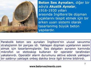 Beton Ses Aynaları, diğer bir
adıyla Akustik Aynalar,
1916-1930 yılları
arasında İngiltere’de düşman
uçaklarını tespit etm...