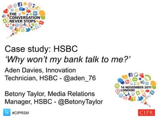 Case study: HSBC
‘Why won’t my bank talk to me?’
Aden Davies, Innovation
Technician, HSBC - @aden_76

Betony Taylor, Media Relations
Manager, HSBC - @BetonyTaylor
  #CIPRSM
 