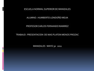 ESCUELA NORMAL SUPERIOR DE MANIZALES   ALUMNO : HUMBERTO LONDOÑO MEJIA   PROFESOR CARLOS FERNANDO RAMIREZ   TRABAJO : PRESENTACION  DE MAS PLATON MENOS PROZAC MANIZALES   MAYO 30   2011    