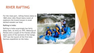 RIVER RAFTING
For the most part, rafting history dates to
1869 when John Powel lead a team of
explorers the Grand Canyon in small
decked wooden oar boat.
Rafting in India:
Rafting in India surprisingly has fairly
deep roots. As early as 1947, Maharaja of
Patiala and a couple of his friends rafted
down some of the sections of the Ganga.
1977 saw the launch of the first Indo-
German expedition on the Indus.
 