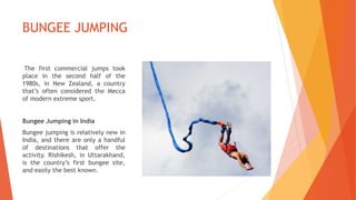 BUNGEE JUMPING
The first commercial jumps took
place in the second half of the
1980s, in New Zealand, a country
that’s often considered the Mecca
of modern extreme sport.
Bungee Jumping in India
Bungee jumping is relatively new in
India, and there are only a handful
of destinations that offer the
activity. Rishikesh, in Uttarakhand,
is the country’s first bungee site,
and easily the best known.
 