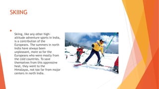 SKIING

Skiing, like any other high-
altitude adventure sports in India,
is a contribution of the
Europeans. The summers in north
India have always been
unpleasant, more so for the
Europeans who were mostly from
the cold countries. To save
themselves from this oppressive
heat, they went to the
Himalayas, not too far from major
centers in north India.
 