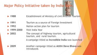 Major Policy Initiative taken by India Govt.
 1988 Establishment of Ministry of civil Aviation Tourism
 1991 Tourism as a source of Foreign Investment
 1992 Nation action plan for tourism
 1999-2000 Visit India Year
 2002 The concept of highway tourism, agricultural
tourism, and rural tourism.
A campaign titled as Incredible India was launched
 2009 Another campaign titled as Atithi Devo Bhava was
introduced.
 