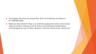 The Budget Allocation for Annual Plan 2015-16 of Ministry of Culture is
Rs.1455.00 crore.
 Rashtriya Kala Sanskriti Vikas is an umbrella programme which covers Zonal
Cultural Centres, Scheme of Art & Culture and Centenary Celebrations,
Archaeological Survey of India, Museums, Libraries and Archives Library, etc.
 
