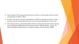  India ranked 13th among 184 countries in terms of travel and tourism’s total
contribution to GDP in 2013.
 In India, the sector’s direct contribution to GDP is expected to grow 6.4 per
cent per annum during 2014–24 vis-à-vis the world average of 4.2 per cent .
 The foreign direct investment (FDI) inflows in hotel and tourism sector during
the period April 2000–March 2014 stood at US$ 7,348.09 million, as per the
data released by Department of Industrial Policy and Promotion (DIPP).
 