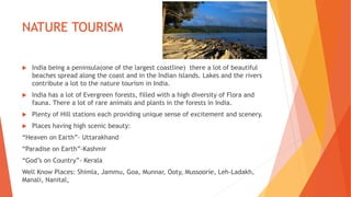 NATURE TOURISM
 India being a peninsula(one of the largest coastline) there a lot of beautiful
beaches spread along the coast and in the Indian islands. Lakes and the rivers
contribute a lot to the nature tourism in India.
 India has a lot of Evergreen forests, filled with a high diversity of Flora and
fauna. There a lot of rare animals and plants in the forests in India.
 Plenty of Hill stations each providing unique sense of excitement and scenery.
 Places having high scenic beauty:
“Heaven on Earth”- Uttarakhand
“Paradise on Earth”-Kashmir
“God’s on Country”- Kerala
Well Know Places: Shimla, Jammu, Goa, Munnar, Ooty, Mussoorie, Leh-Ladakh,
Manali, Nanital,
 