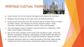 HERITAGE/CULTUAL TOURISM
 India is known for its rich cultural heritage and an element of mysticism.
 Religious diversity helps in the wide variety of festivals and fairs.
 India has had many rulers over the centuries and all of them made an impact
on India's culture. The influence of various cultures in dance, music,
festivities, architecture, traditional customs, food, and languages.
 The most popular states in India for cultural tourism are: Rajasthan, Tamil
Nadu, Uttar Pradesh, Uttaranchal.
 One of the seven wonders of the world is the Taj Mahal in Agra. Cities like
Varanasi, Allahabad, Vrindavan, and Ayodhya in Uttar Pradesh also attract a
large number of tourists for they encapsulate beautiful vignettes of India.
 Himalaya mountains which are called the abode of the Gods. Many ancient
temples are found in the Kumaon and Garhwal regions of Uttarakhand.
 
