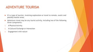 ADVENTURE TOURISM
 It’s a type of tourism, involving exploration or travel to remote, exotic and
possibly hostile areas.
 Adventure travel may be any tourist activity, including two of the following
three components:
1. A Physical Activity
2. A Cultural Exchange or Interaction
3. Engagement with nature
 