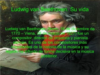 Ludwig van Beethoven. Su vida
Ludwig van Beethoven (Bonn, 16 de diciembre de
1770 – Viena, 26 de marzo de 1827) fue un
compositor, director de orquesta y pianista
alemán. Es uno de los compositores más
importantes de la historia de la música y su
legado ha influido de forma decisiva en la música
posterior.
 
