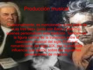 Producción musical
Ocasionalmente, es mencionado como parte de
«Las tres bes» (junto con Bach y Brahms),
quienes personalizan esta tradición. También es
la figura central de la transición entre el
clasicismo musical del siglo XVIII y el
romanticismo del siglo XIX, por la profunda
influencia que ejerció sobre las siguientes
generaciones de músicos.
 