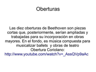 Oberturas
Las diez oberturas de Beethoven son piezas
cortas que, posteriormente, serían ampliadas y
trabajadas para su incorporación en obras
mayores. En el fondo, es música compuesta para
musicalizar ballets y obras de teatro
Obertura Coriolano:
http://www.youtube.com/watch?v=_AssQVp9aAc
 