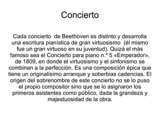 Concierto
Cada concierto de Beethoven es distinto y desarrolla
una escritura pianística de gran virtuosismo (él mismo
fue un gran virtuoso en su juventud). Quizá el más
famoso sea el Concierto para piano n.º 5 «Emperador»,
de 1809, en donde el virtuosismo y el sinfonismo se
combinan a la perfección. Es una composición épica que
tiene un originalísimo arranque y soberbias cadencias. El
origen del sobrenombre de este concierto no se lo puso
el propio compositor sino que se lo asignaron los
primeros asistentes como público, dada la grandeza y
majestuosidad de la obra.
 