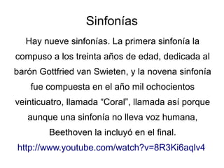 Sinfonías
Hay nueve sinfonías. La primera sinfonía la
compuso a los treinta años de edad, dedicada al
barón Gottfried van Swieten, y la novena sinfonía
fue compuesta en el año mil ochocientos
veinticuatro, llamada “Coral”, llamada así porque
aunque una sinfonía no lleva voz humana,
Beethoven la incluyó en el final.
http://www.youtube.com/watch?v=8R3Ki6aqlv4
 