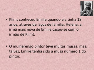 • Klimt conheceu Emilie quando ela tinha 18
anos, através de laços de família. Helena, a
irmã mais nova de Emilie casou-se com o
irmão de Klimt.
• O mulherengo pintor teve muitas musas, mas,
talvez, Emilie tenha sido a musa número 1 do
pintor.
 