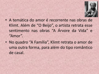 • A temática do amor é recorrente nas obras de
Klimt. Além de “O Beijo”, o artista retrata esse
sentimento nas obras “A Árvore da Vida” e
“Amor”.
• No quadro “A Família”, Klimt retrata o amor de
uma outra forma, para além do tipo romântico
de casal.
 