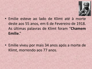 • Emilie esteve ao lado de Klimt até à morte
deste aos 55 anos, em 6 de Fevereiro de 1918.
As últimas palavras de Klimt foram “Chamem
Emilie.”
• Emilie viveu por mais 34 anos após a morte de
Klimt, morrendo aos 77 anos.
 