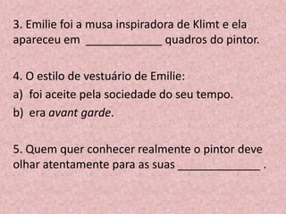 3. Emilie foi a musa inspiradora de Klimt e ela
apareceu em ____________ quadros do pintor.
4. O estilo de vestuário de Emilie:
a) foi aceite pela sociedade do seu tempo.
b) era avant garde.
5. Quem quer conhecer realmente o pintor deve
olhar atentamente para as suas _____________ .
 