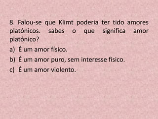 8. Falou-se que Klimt poderia ter tido amores
platónicos. sabes o que significa amor
platónico?
a) É um amor físico.
b) É um amor puro, sem interesse físico.
c) É um amor violento.
 