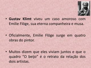 • Gustav Klimt viveu um caso amoroso com
Emilie Flöge, sua eterna companheira e musa.
• Oficialmente, Emilie Flöge surge em quatro
obras do pintor.
• Muitos dizem que eles viviam juntos e que o
quadro “O beijo” é o retrato da relação dos
dois artistas.
 