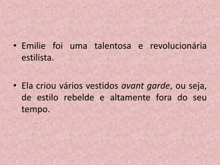 • Emilie foi uma talentosa e revolucionária
estilista.
• Ela criou vários vestidos avant garde, ou seja,
de estilo rebelde e altamente fora do seu
tempo.
 